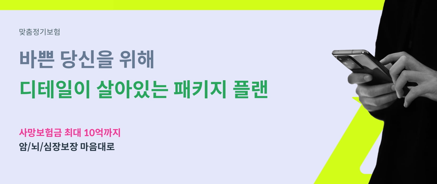 맞춤정기보험. 바쁜 당신을 위해 디테일이 살아있는 패키지 플랜. 사망보험금 최대 10억까지 암/뇌/심장보장 마음대로